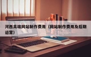 项城河西高端网站制作费用（网站制作费用及后期运营）