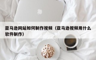 项城亚马逊网站如何制作视频（亚马逊视频用什么软件制作）
