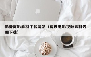 项城影音剪影素材下载网站（剪映电影视频素材去哪下载）